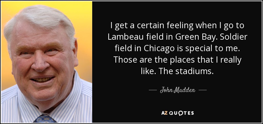 I get a certain feeling when I go to Lambeau field in Green Bay. Soldier field in Chicago is special to me. Those are the places that I really like. The stadiums. - John Madden