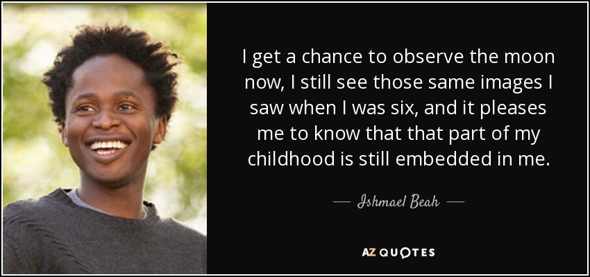 I get a chance to observe the moon now, I still see those same images I saw when I was six, and it pleases me to know that that part of my childhood is still embedded in me. - Ishmael Beah