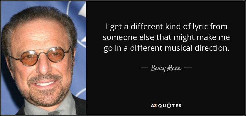 I get a different kind of lyric from someone else that might make me go in a different musical direction. - Barry Mann