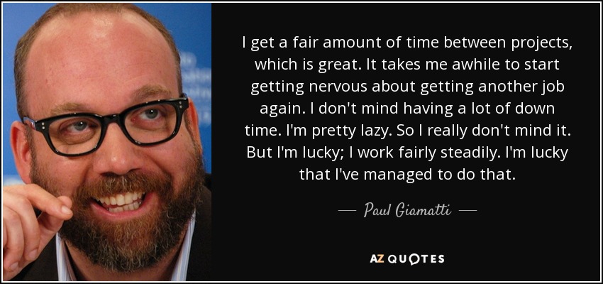 I get a fair amount of time between projects, which is great. It takes me awhile to start getting nervous about getting another job again. I don't mind having a lot of down time. I'm pretty lazy. So I really don't mind it. But I'm lucky; I work fairly steadily. I'm lucky that I've managed to do that. - Paul Giamatti