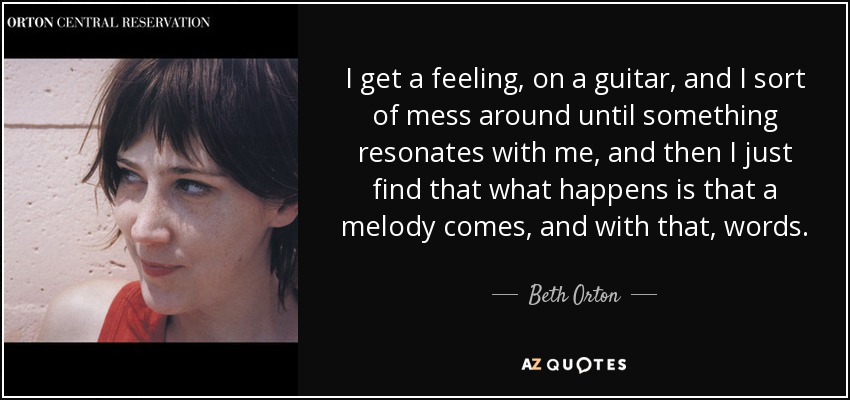 I get a feeling, on a guitar, and I sort of mess around until something resonates with me, and then I just find that what happens is that a melody comes, and with that, words. - Beth Orton