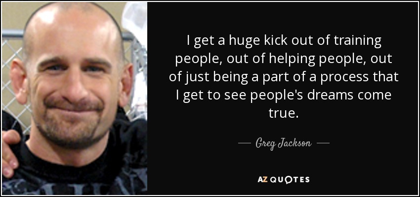I get a huge kick out of training people, out of helping people, out of just being a part of a process that I get to see people's dreams come true. - Greg Jackson
