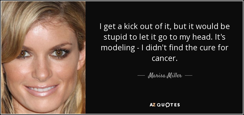 I get a kick out of it, but it would be stupid to let it go to my head. It's modeling - I didn't find the cure for cancer. - Marisa Miller