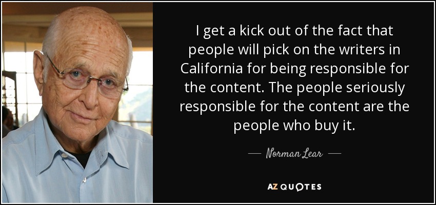 I get a kick out of the fact that people will pick on the writers in California for being responsible for the content. The people seriously responsible for the content are the people who buy it. - Norman Lear