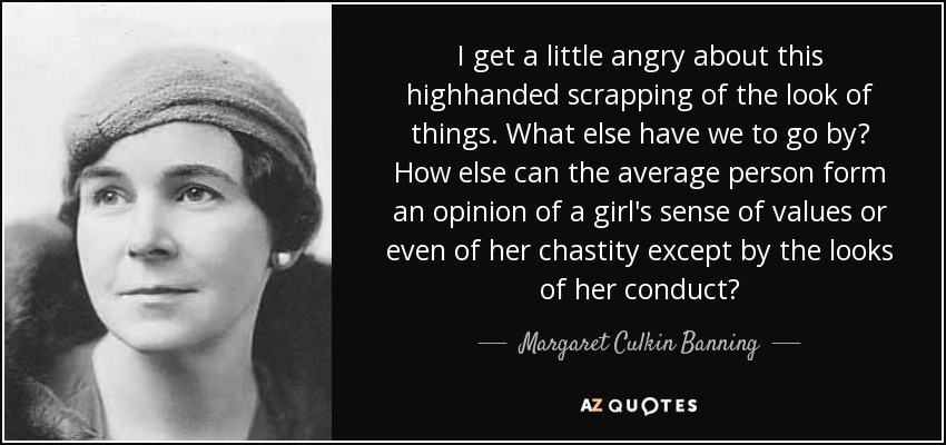 I get a little angry about this highhanded scrapping of the look of things. What else have we to go by? How else can the average person form an opinion of a girl's sense of values or even of her chastity except by the looks of her conduct? - Margaret Culkin Banning