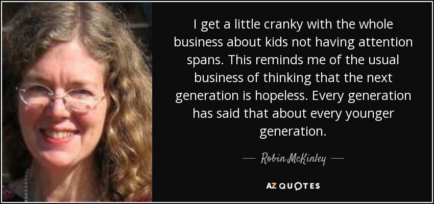 I get a little cranky with the whole business about kids not having attention spans. This reminds me of the usual business of thinking that the next generation is hopeless. Every generation has said that about every younger generation. - Robin McKinley