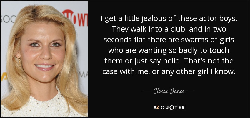 I get a little jealous of these actor boys. They walk into a club, and in two seconds flat there are swarms of girls who are wanting so badly to touch them or just say hello. That's not the case with me, or any other girl I know. - Claire Danes