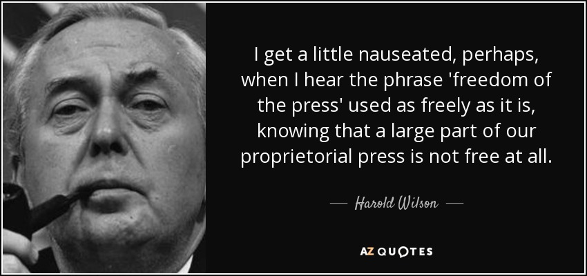 I get a little nauseated, perhaps, when I hear the phrase 'freedom of the press' used as freely as it is, knowing that a large part of our proprietorial press is not free at all. - Harold Wilson