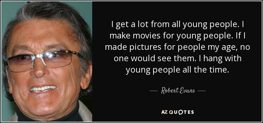 I get a lot from all young people. I make movies for young people. If I made pictures for people my age, no one would see them. I hang with young people all the time. - Robert Evans