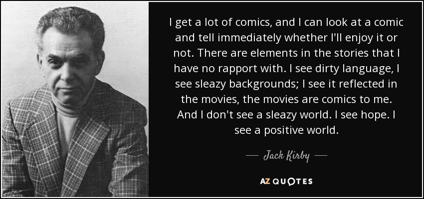 I get a lot of comics, and I can look at a comic and tell immediately whether I'll enjoy it or not. There are elements in the stories that I have no rapport with. I see dirty language, I see sleazy backgrounds; I see it reflected in the movies, the movies are comics to me. And I don't see a sleazy world. I see hope. I see a positive world. - Jack Kirby