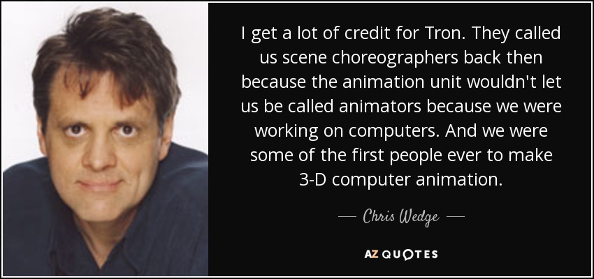 I get a lot of credit for Tron. They called us scene choreographers back then because the animation unit wouldn't let us be called animators because we were working on computers. And we were some of the first people ever to make 3-D computer animation. - Chris Wedge