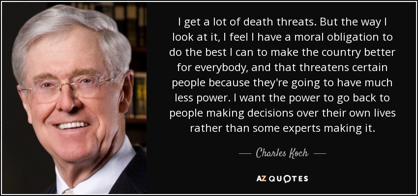 I get a lot of death threats. But the way I look at it, I feel I have a moral obligation to do the best I can to make the country better for everybody, and that threatens certain people because they're going to have much less power. I want the power to go back to people making decisions over their own lives rather than some experts making it. - Charles Koch