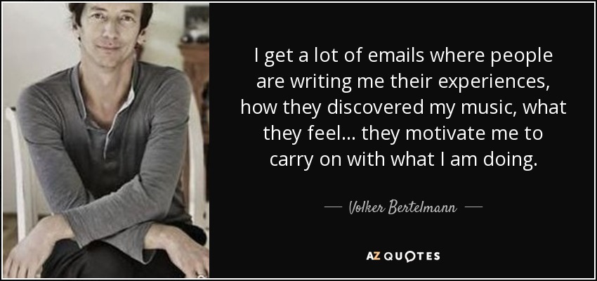 I get a lot of emails where people are writing me their experiences, how they discovered my music, what they feel... they motivate me to carry on with what I am doing. - Volker Bertelmann