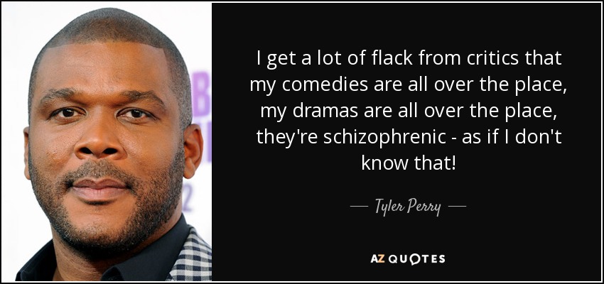 I get a lot of flack from critics that my comedies are all over the place, my dramas are all over the place, they're schizophrenic - as if I don't know that! - Tyler Perry