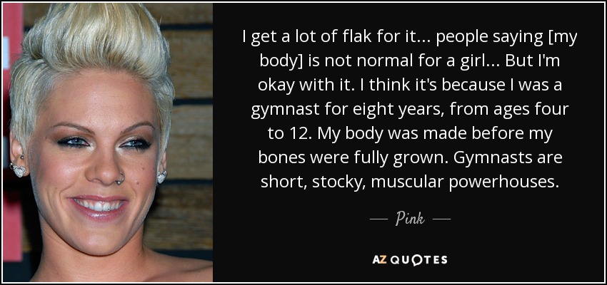 I get a lot of flak for it... people saying [my body] is not normal for a girl... But I'm okay with it. I think it's because I was a gymnast for eight years, from ages four to 12. My body was made before my bones were fully grown. Gymnasts are short, stocky, muscular powerhouses. - Pink