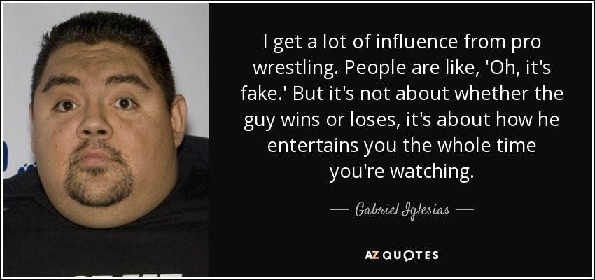 I get a lot of influence from pro wrestling. People are like, 'Oh, it's fake.' But it's not about whether the guy wins or loses, it's about how he entertains you the whole time you're watching. - Gabriel Iglesias