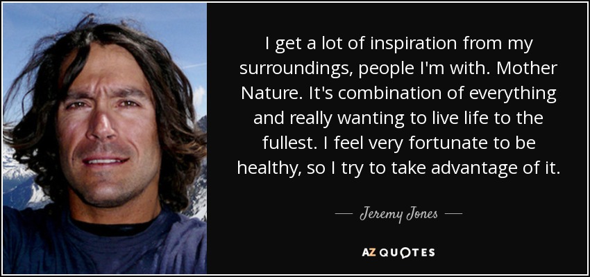 I get a lot of inspiration from my surroundings, people I'm with. Mother Nature. It's combination of everything and really wanting to live life to the fullest. I feel very fortunate to be healthy, so I try to take advantage of it. - Jeremy Jones