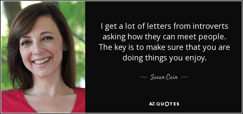 I get a lot of letters from introverts asking how they can meet people. The key is to make sure that you are doing things you enjoy. - Susan Cain