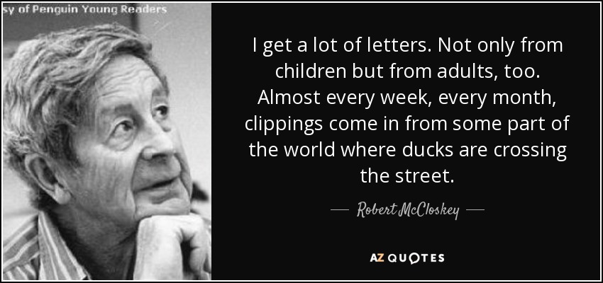 I get a lot of letters. Not only from children but from adults, too. Almost every week, every month, clippings come in from some part of the world where ducks are crossing the street. - Robert McCloskey