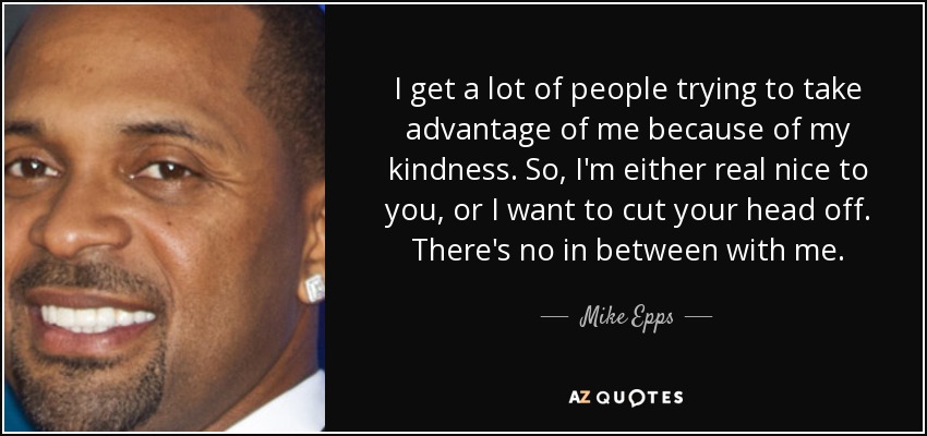 I get a lot of people trying to take advantage of me because of my kindness. So, I'm either real nice to you, or I want to cut your head off. There's no in between with me. - Mike Epps