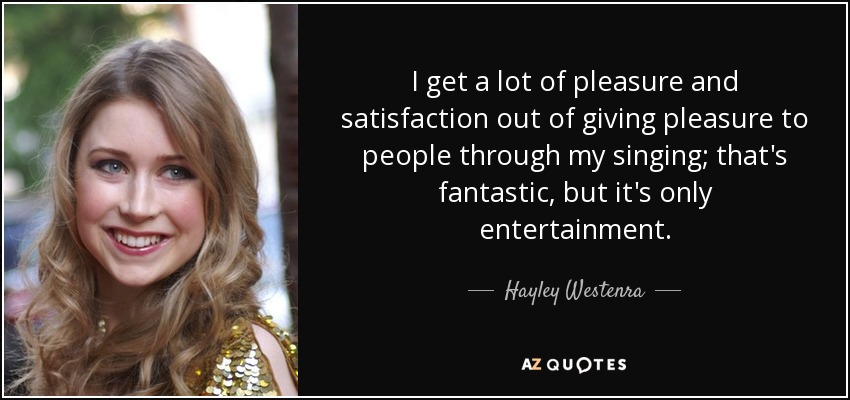 I get a lot of pleasure and satisfaction out of giving pleasure to people through my singing; that's fantastic, but it's only entertainment. - Hayley Westenra