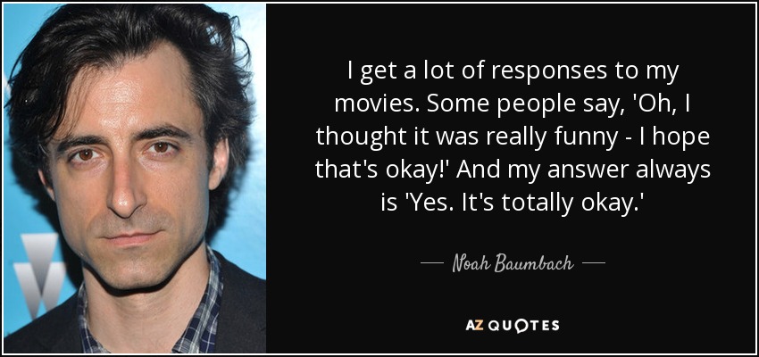 I get a lot of responses to my movies. Some people say, 'Oh, I thought it was really funny - I hope that's okay!' And my answer always is 'Yes. It's totally okay.' - Noah Baumbach