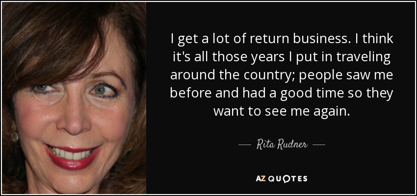 I get a lot of return business. I think it's all those years I put in traveling around the country; people saw me before and had a good time so they want to see me again. - Rita Rudner
