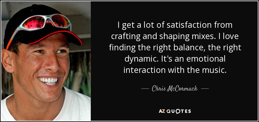 I get a lot of satisfaction from crafting and shaping mixes. I love finding the right balance, the right dynamic. It's an emotional interaction with the music. - Chris McCormack