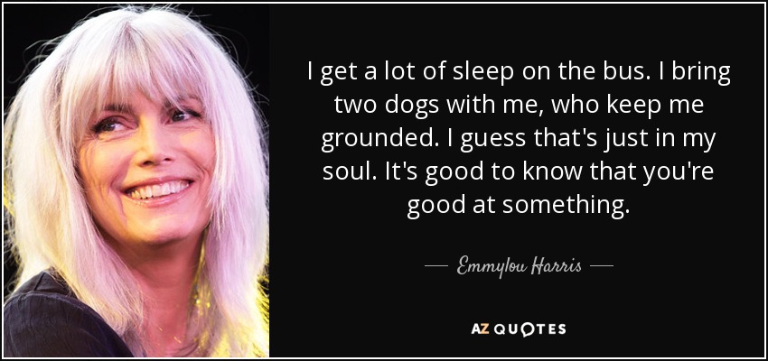 I get a lot of sleep on the bus. I bring two dogs with me, who keep me grounded. I guess that's just in my soul. It's good to know that you're good at something. - Emmylou Harris