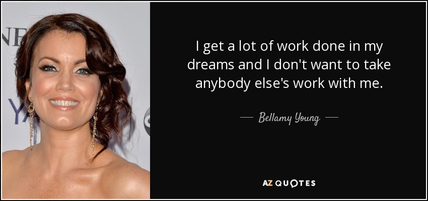 I get a lot of work done in my dreams and I don't want to take anybody else's work with me. - Bellamy Young