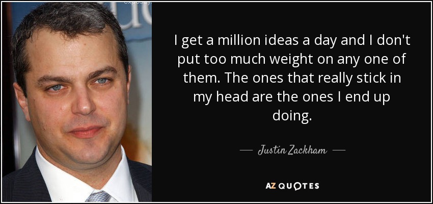 I get a million ideas a day and I don't put too much weight on any one of them. The ones that really stick in my head are the ones I end up doing. - Justin Zackham