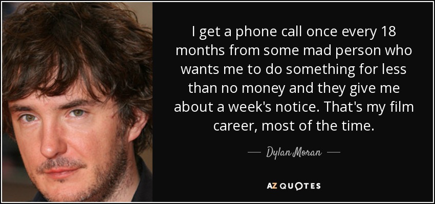 I get a phone call once every 18 months from some mad person who wants me to do something for less than no money and they give me about a week's notice. That's my film career, most of the time. - Dylan Moran