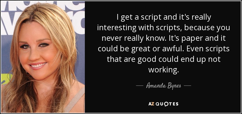 I get a script and it's really interesting with scripts, because you never really know. It's paper and it could be great or awful. Even scripts that are good could end up not working. - Amanda Bynes