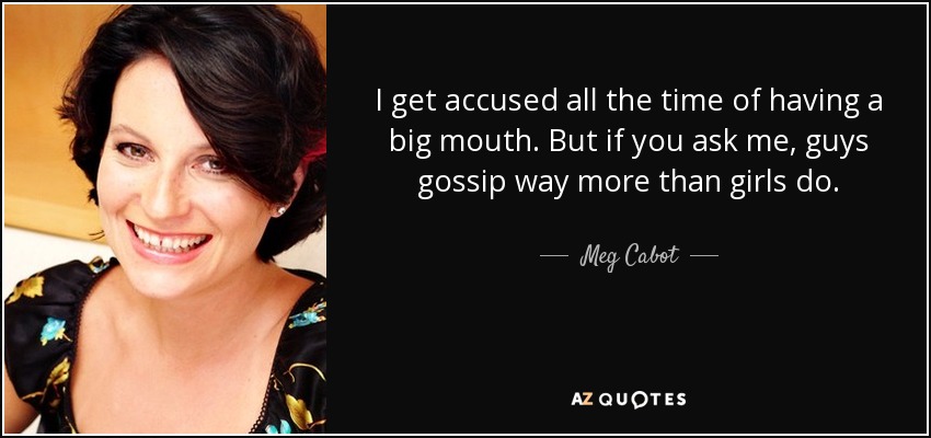 I get accused all the time of having a big mouth. But if you ask me, guys gossip way more than girls do. - Meg Cabot