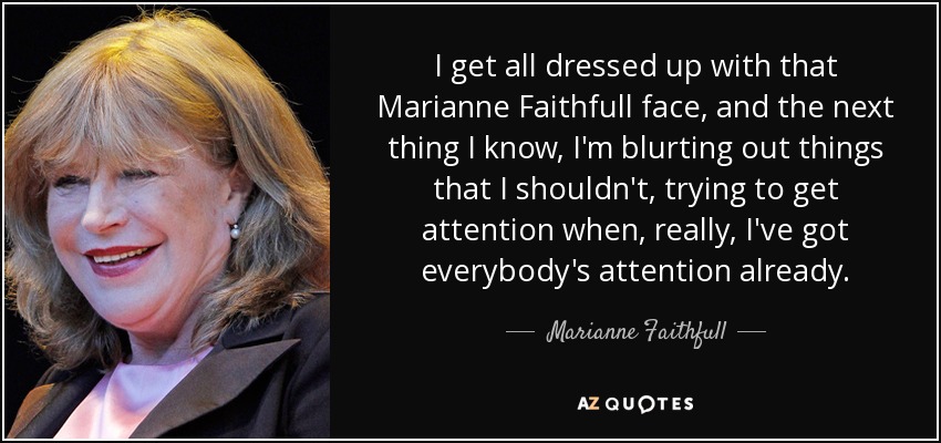 I get all dressed up with that Marianne Faithfull face, and the next thing I know, I'm blurting out things that I shouldn't, trying to get attention when, really, I've got everybody's attention already. - Marianne Faithfull