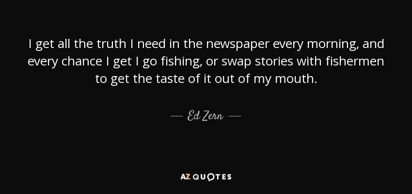 I get all the truth I need in the newspaper every morning, and every chance I get I go fishing, or swap stories with fishermen to get the taste of it out of my mouth. - Ed Zern