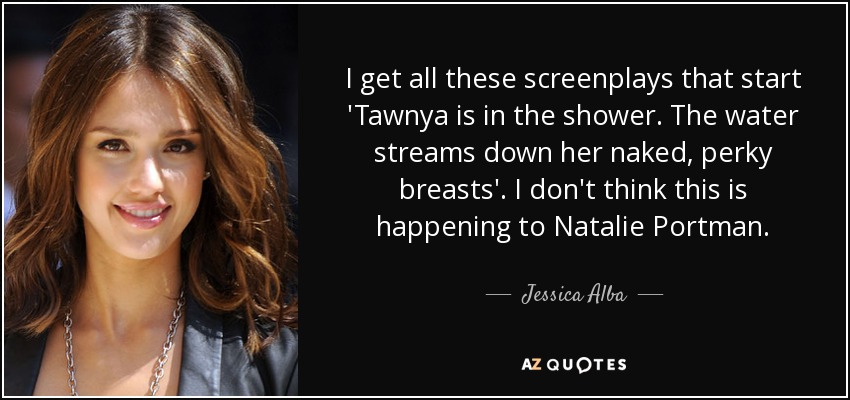 I get all these screenplays that start 'Tawnya is in the shower. The water streams down her naked, perky breasts'. I don't think this is happening to Natalie Portman. - Jessica Alba