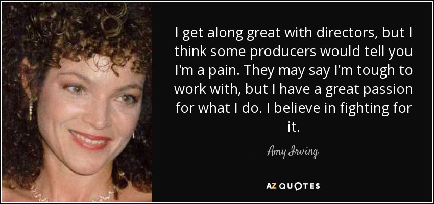 I get along great with directors, but I think some producers would tell you I'm a pain. They may say I'm tough to work with, but I have a great passion for what I do. I believe in fighting for it. - Amy Irving