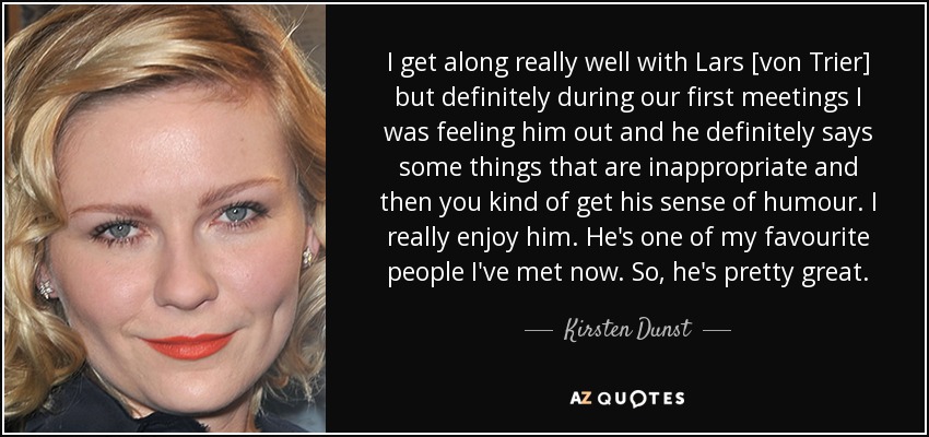 I get along really well with Lars [von Trier] but definitely during our first meetings I was feeling him out and he definitely says some things that are inappropriate and then you kind of get his sense of humour. I really enjoy him. He's one of my favourite people I've met now. So, he's pretty great. - Kirsten Dunst