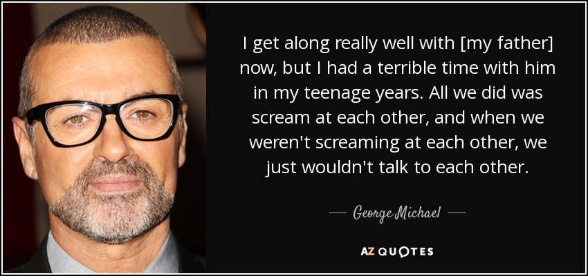 I get along really well with [my father] now, but I had a terrible time with him in my teenage years. All we did was scream at each other, and when we weren't screaming at each other, we just wouldn't talk to each other. - George Michael