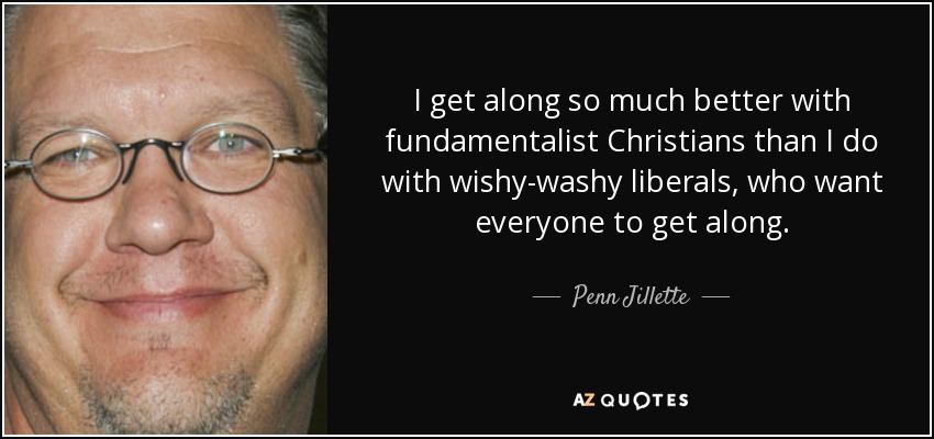 I get along so much better with fundamentalist Christians than I do with wishy-washy liberals, who want everyone to get along. - Penn Jillette