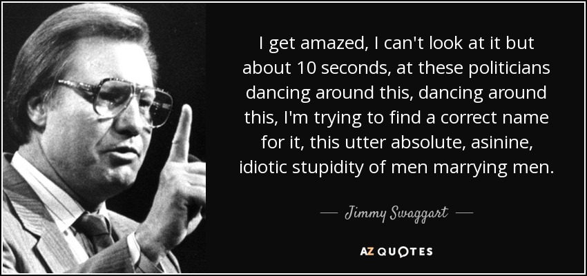 I get amazed, I can't look at it but about 10 seconds, at these politicians dancing around this, dancing around this, I'm trying to find a correct name for it, this utter absolute, asinine, idiotic stupidity of men marrying men. - Jimmy Swaggart