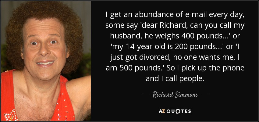 I get an abundance of e-mail every day, some say 'dear Richard, can you call my husband, he weighs 400 pounds...' or 'my 14-year-old is 200 pounds...' or 'I just got divorced, no one wants me, I am 500 pounds.' So I pick up the phone and I call people. - Richard Simmons