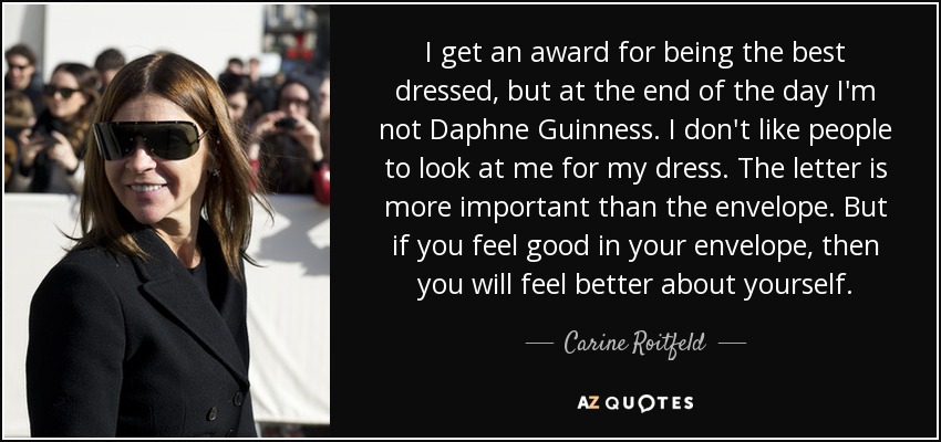I get an award for being the best dressed, but at the end of the day I'm not Daphne Guinness. I don't like people to look at me for my dress. The letter is more important than the envelope. But if you feel good in your envelope, then you will feel better about yourself. - Carine Roitfeld