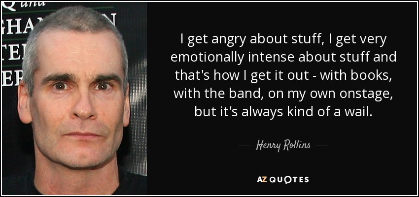 I get angry about stuff, I get very emotionally intense about stuff and that's how I get it out - with books, with the band, on my own onstage, but it's always kind of a wail. - Henry Rollins
