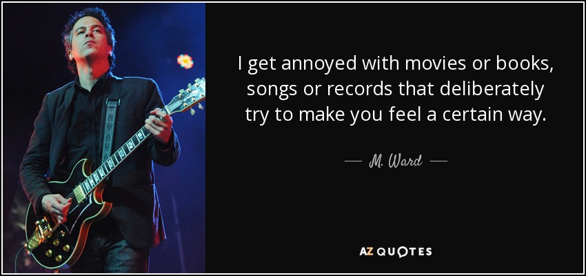 I get annoyed with movies or books, songs or records that deliberately try to make you feel a certain way. - M. Ward