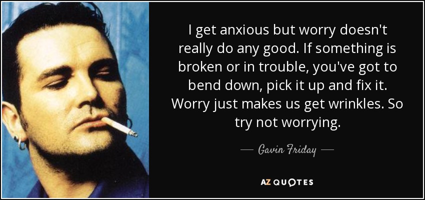 I get anxious but worry doesn't really do any good. If something is broken or in trouble, you've got to bend down, pick it up and fix it. Worry just makes us get wrinkles. So try not worrying. - Gavin Friday
