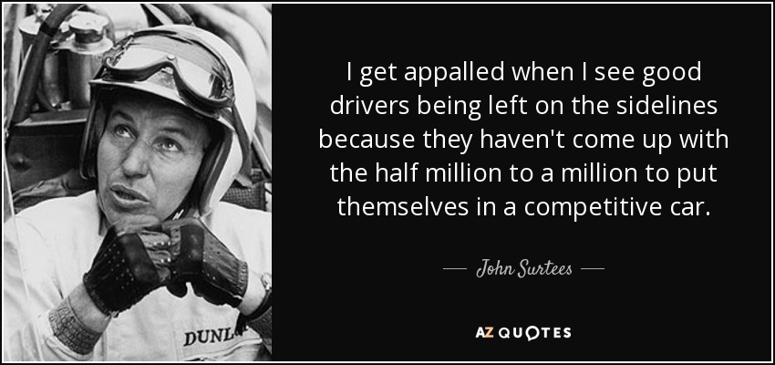 I get appalled when I see good drivers being left on the sidelines because they haven't come up with the half million to a million to put themselves in a competitive car. - John Surtees