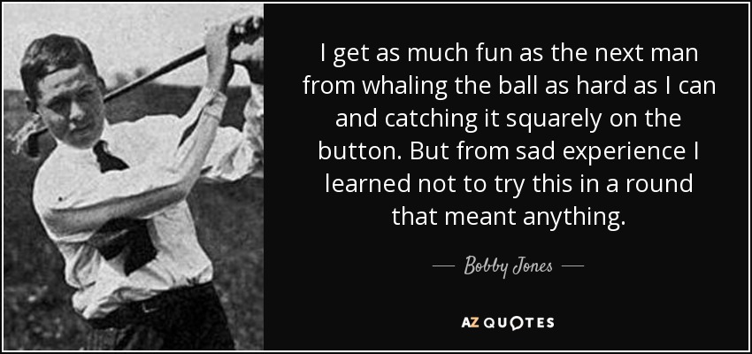 I get as much fun as the next man from whaling the ball as hard as I can and catching it squarely on the button. But from sad experience I learned not to try this in a round that meant anything. - Bobby Jones