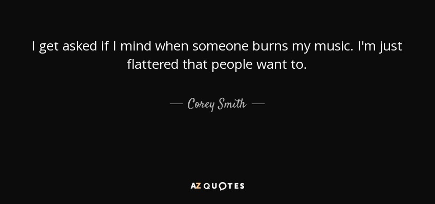 I get asked if I mind when someone burns my music. I'm just flattered that people want to. - Corey Smith